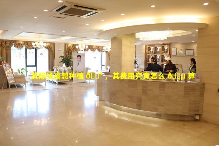 发际线高想种植 🐳 ，其费用究竟怎么 🐵 算